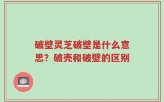 破壁灵芝破壁是什么意思？破壳和破壁的区别