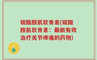 硫酸胺肌软骨素(硫酸胺肌软骨素：最新有效治疗关节疼痛的药物)