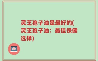 灵芝孢子油是最好的(灵芝孢子油：最佳保健选择)