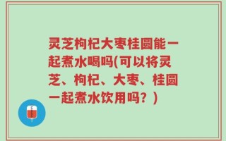 灵芝枸杞大枣桂圆能一起煮水喝吗(可以将灵芝、枸杞、大枣、桂圆一起煮水饮用吗？)
