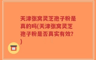 天津张窝灵芝孢子粉是真的吗(天津张窝灵芝孢子粉是否真实有效？)