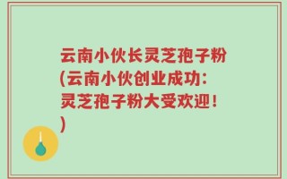 云南小伙长灵芝孢子粉(云南小伙创业成功：灵芝孢子粉大受欢迎！)