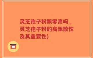 灵芝孢子粉飘零高吗_灵芝孢子粉的高飘散性及其重要性)