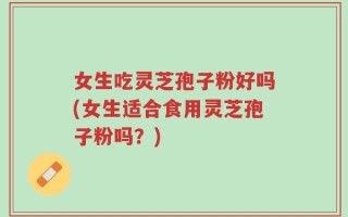 女生吃灵芝孢子粉好吗(女生适合食用灵芝孢子粉吗？)