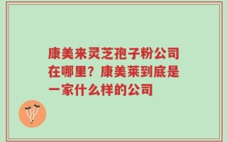 康美来灵芝孢子粉公司在哪里？康美莱到底是一家什么样的公司
