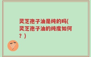 灵芝孢子油是纯的吗(灵芝孢子油的纯度如何？)