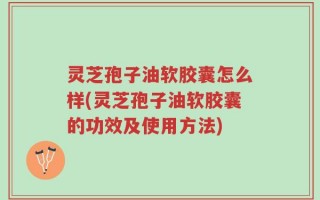 灵芝孢子油软胶囊怎么样(灵芝孢子油软胶囊的功效及使用方法)