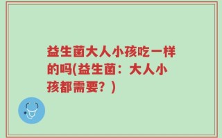 益生菌大人小孩吃一样的吗(益生菌：大人小孩都需要？)