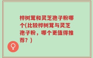 桦树茸和灵芝孢子粉哪个(比较桦树茸与灵芝孢子粉，哪个更值得推荐？)