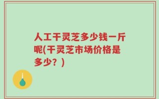 人工干灵芝多少钱一斤呢(干灵芝市场价格是多少？)