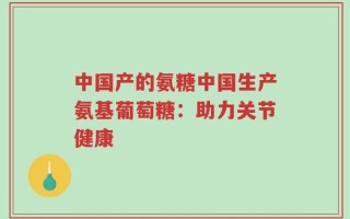 中国产的氨糖中国生产氨基葡萄糖：助力关节健康
