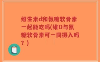维生素d和氨糖软骨素一起能吃吗(维D与氨糖软骨素可一同摄入吗？)