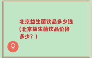 北京益生菌饮品多少钱(北京益生菌饮品价格多少？)