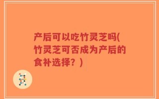 产后可以吃竹灵芝吗(竹灵芝可否成为产后的食补选择？)