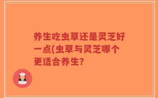 养生吃虫草还是灵芝好一点(虫草与灵芝哪个更适合养生？