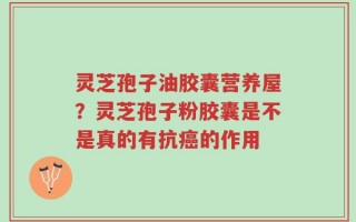 灵芝孢子油胶囊营养屋？灵芝孢子粉胶囊是不是真的有抗癌的作用