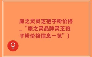 康之灵灵芝孢子粉价格_“康之灵品牌灵芝孢子粉价格信息一览”)