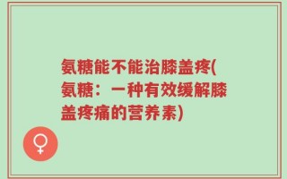 氨糖能不能治膝盖疼(氨糖：一种有效缓解膝盖疼痛的营养素)