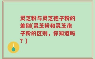 灵芝粉与灵芝孢子粉的差别(灵芝粉和灵芝孢子粉的区别，你知道吗？)