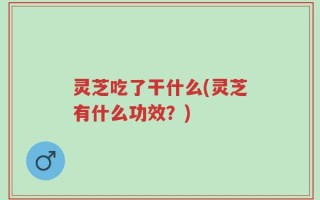 灵芝吃了干什么(灵芝有什么功效？)