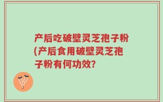 产后吃破壁灵芝孢子粉(产后食用破壁灵芝孢子粉有何功效？
