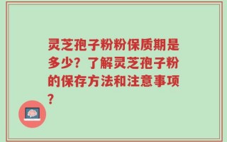 灵芝孢子粉粉保质期是多少？了解灵芝孢子粉的保存方法和注意事项？