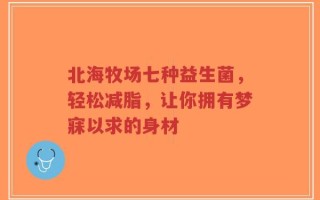 北海牧场七种益生菌，轻松减脂，让你拥有梦寐以求的身材