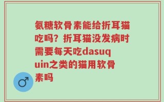 氨糖软骨素能给折耳猫吃吗？折耳猫没发病时需要每天吃dasuquin之类的猫用软骨素吗