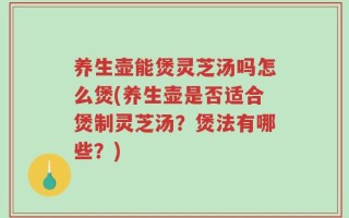 养生壶能煲灵芝汤吗怎么煲(养生壶是否适合煲制灵芝汤？煲法有哪些？)