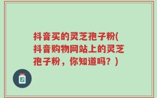 抖音买的灵芝孢子粉(抖音购物网站上的灵芝孢子粉，你知道吗？)