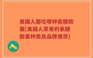 美国人都吃哪种氨糖胶囊(美国人常用的氨糖胶囊种类及品牌推荐)