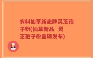 农科仙草新态牌灵芝孢子粉(仙草新品  灵芝孢子粉重磅发布)