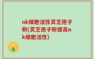nk细胞活性灵芝孢子粉(灵芝孢子粉提高nk细胞活性)