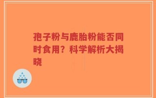 孢子粉与鹿胎粉能否同时食用？科学解析大揭晓