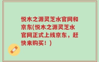 悦木之源灵芝水官网和京东(悦木之源灵芝水官网正式上线京东，赶快来购买！)