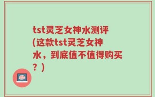 tst灵芝女神水测评(这款tst灵芝女神水，到底值不值得购买？)