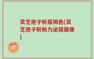 灵芝孢子粉尿褐色(灵芝孢子粉助力泌尿健康)