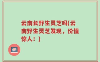 云南长野生灵芝吗(云南野生灵芝发现，价值惊人！)