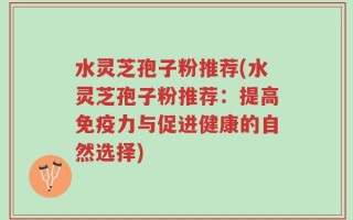 水灵芝孢子粉推荐(水灵芝孢子粉推荐：提高免疫力与促进健康的自然选择)