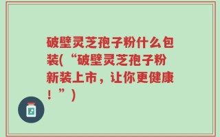 破壁灵芝孢子粉什么包装(“破壁灵芝孢子粉新装上市，让你更健康！”)