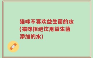 猫咪不喜欢益生菌的水(猫咪拒绝饮用益生菌添加的水)