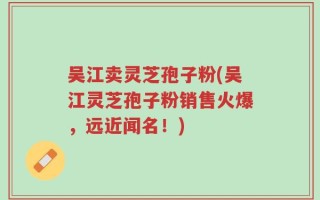 吴江卖灵芝孢子粉(吴江灵芝孢子粉销售火爆，远近闻名！)
