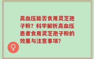 高血压能否食用灵芝孢子粉？科学解析高血压患者食用灵芝孢子粉的效果与注意事项？