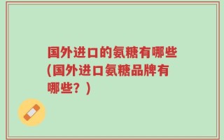 国外进口的氨糖有哪些(国外进口氨糖品牌有哪些？)