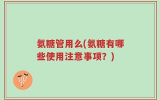 氨糖管用么(氨糖有哪些使用注意事项？)