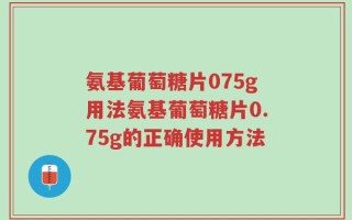 氨基葡萄糖片075g用法氨基葡萄糖片0.75g的正确使用方法