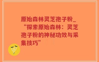 原始森林灵芝孢子粉_“探索原始森林：灵芝孢子粉的神秘功效与采集技巧”