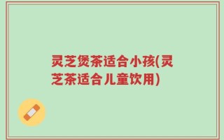 灵芝煲茶适合小孩(灵芝茶适合儿童饮用)