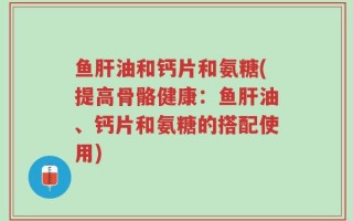 鱼肝油和钙片和氨糖(提高骨骼健康：鱼肝油、钙片和氨糖的搭配使用)