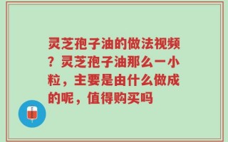 灵芝孢子油的做法视频？灵芝孢子油那么一小粒，主要是由什么做成的呢，值得购买吗